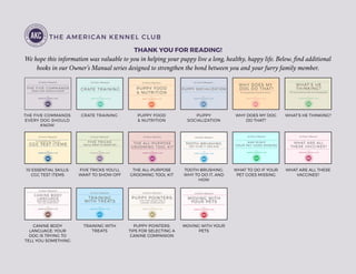 THE AMERICAN KENNEL CLUB
THANK YOU FOR READING!
We hope this information was valuable to you in helping your puppy live a long, healthy, happy life. Below, find additional
books in our Owner’s Manual series designed to strengthen the bond between you and your furry family member.
THE FIVE COMMANDS
EVERY DOG SHOULD
KNOW
CRATE TRAINING PUPPY FOOD
& NUTRITION
PUPPY
SOCIALIZATION
WHY DOES MY DOG
DO THAT?
WHAT’S HE THINKING?
10 ESSENTIAL SKILLS:
CGC TEST ITEMS
FIVE TRICKS YOU’LL
WANT TO SHOW OFF
THE ALL-PURPOSE
GROOMING TOOL KIT
TOOTH-BRUSHING:
WHY TO DO IT, AND
HOW
WHAT TO DO IF YOUR
PET GOES MISSING
WHAT ARE ALL THESE
VACCINES?
CANINE BODY
LANGUAGE: YOUR
DOG IS TRYING TO
TELL YOU SOMETHING
TRAINING WITH
TREATS
PUPPY POINTERS:
TIPS FOR SELECTING A
CANINE COMPANION
MOVING WITH YOUR
PETS
 
