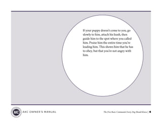 The Five Basic Commands Every Dog Should Know | 6AKC OWNER’S MANUAL
If your puppy doesn’t come to you, go
slowly to him, attach his leash, then
guide him to the spot where you called
him. Praise him the entire time you’re
leading him. This shows him that he has
to obey, but that you’re not angry with
him.
 