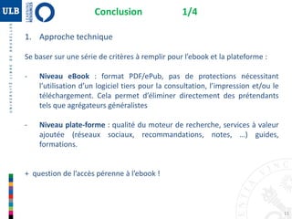 Conclusion 1/4
1. Approche technique
Se baser sur une série de critères à remplir pour l’ebook et la plateforme :
- Niveau eBook : format PDF/ePub, pas de protections nécessitant
l’utilisation d’un logiciel tiers pour la consultation, l’impression et/ou le
téléchargement. Cela permet d’éliminer directement des prétendants
tels que agrégateurs généralistes
- Niveau plate-forme : qualité du moteur de recherche, services à valeur
ajoutée (réseaux sociaux, recommandations, notes, …) guides,
formations.
+ question de l’accès pérenne à l’ebook !
11
 