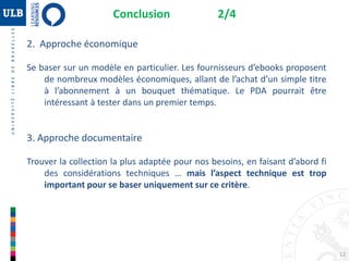2. Approche économique
Se baser sur un modèle en particulier. Les fournisseurs d’ebooks proposent
de nombreux modèles économiques, allant de l’achat d’un simple titre
à l’abonnement à un bouquet thématique. Le PDA pourrait être
intéressant à tester dans un premier temps.
3. Approche documentaire
Trouver la collection la plus adaptée pour nos besoins, en faisant d’abord fi
des considérations techniques … mais l’aspect technique est trop
important pour se baser uniquement sur ce critère.
Conclusion 2/4
12
 