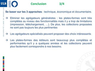 Se baser sur les 3 approches : technique, économique et documentaire.
 Eliminer les agrégateurs généralistes : les plates-formes sont très
complètes au niveau des fonctionnalités mais il y a trop de limitations
(impression, téléchargement, …). De plus, les collections proposées
ne sont pas toujours les plus pertinentes
 Les agrégateurs spécialisés peuvent proposer des choix intéressants
 Les plates-formes des éditeurs sont beaucoup plus complètes et
performantes qu’il y a quelques années et les collections peuvent
plus facilement correspondre à nos besoins.
Conclusion 3/4
13
 