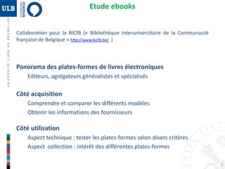 3
Etude ebooks
Collaboration pour la BICfB (« Bibliothèque Interuniversitaire de la Communauté
française de Belgique » http://www.bicfb.be/ )
Panorama des plates-formes de livres électroniques
Editeurs, agrégateurs généralistes et spécialisés
Côté acquisition
Comprendre et comparer les différents modèles
Obtenir les informations des fournisseurs
Côté utilisation
Aspect technique : tester les plates-formes selon divers critères
Aspect collection : intérêt des différentes plates-formes
 