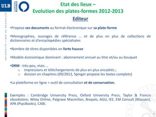 4
Etat des lieux –
Evolution des plates-formes 2012-2013
Editeur
•Propose ses documents au format électronique sur sa plate-forme
•Monographies, ouvrages de référence … et de plus en plus de collections de
dictionnaires et d'encyclopédies spécialisées
•Nombre de titres disponibles en forte hausse
•Modèle économique dominant : abonnement annuel au titre et/ou au bouquet
•DRM : très peu, mais …
o impressions et téléchargements de plus en plus encadrés ;
o division en chapitres (09/2013, Spinger propose les textes complets)
•La plateforme en ligne = outil de consultation et de conservation.
Exemples : Cambridge University Press, Oxford University Press, Taylor & Francis
ebookstore, Wiley Online, Palgrave Macmillan, Brepols, AGU, IEE, EM Consult (Masson),
APA (PsycBooks), CABI.
 