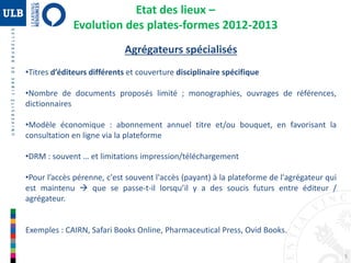 5
Agrégateurs spécialisés
•Titres d’éditeurs différents et couverture disciplinaire spécifique
•Nombre de documents proposés limité ; monographies, ouvrages de références,
dictionnaires
•Modèle économique : abonnement annuel titre et/ou bouquet, en favorisant la
consultation en ligne via la plateforme
•DRM : souvent … et limitations impression/téléchargement
•Pour l’accès pérenne, c'est souvent l'accès (payant) à la plateforme de l'agrégateur qui
est maintenu  que se passe-t-il lorsqu’il y a des soucis futurs entre éditeur /
agrégateur.
Exemples : CAIRN, Safari Books Online, Pharmaceutical Press, Ovid Books.
Etat des lieux –
Evolution des plates-formes 2012-2013
 