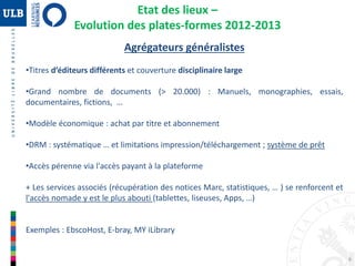 6
Agrégateurs généralistes
•Titres d’éditeurs différents et couverture disciplinaire large
•Grand nombre de documents (> 20.000) : Manuels, monographies, essais,
documentaires, fictions, …
•Modèle économique : achat par titre et abonnement
•DRM : systématique … et limitations impression/téléchargement ; système de prêt
•Accès pérenne via l'accès payant à la plateforme
+ Les services associés (récupération des notices Marc, statistiques, … ) se renforcent et
l'accès nomade y est le plus abouti (tablettes, liseuses, Apps, …)
Exemples : EbscoHost, E-bray, MY iLibrary
Etat des lieux –
Evolution des plates-formes 2012-2013
 