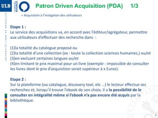 8
Etape 1 :
Le service des acquisitions va, en accord avec l’éditeur/agrégateur, permettre
aux utilisateurs d’effectuer des recherche dans :
(1)la totalité du catalogue proposé ou
(2)la totalité d’une collection (ex : toute la collection sciences humaines,) ou/et
(3)en excluant certaines langues ou/et
(4)en limitant le prix maximal pour un livre (exemple : impossible de consulter
les livres dont le prix d’acquisition serait supérieur à x Euros).
Etape 2 :
Sur la plateforme (ou catalogue, discovery tool, etc …) le lecteur effectue ses
recherches et, lorsqu’il trouve l’ebook de son choix, il a la possibilité de le
consulter en intégralité même si l’ebook n’a pas encore été acquis par la
bibliothèque.
= Acquisition à l’instigation des utilisateurs
Patron Driven Acquisition (PDA) 1/3
 