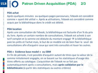 9
PDA achat
Après quelques minutes ou quelques pages parcourues, l’ebook est considéré
comme « ayant été utilisé ». Après x utilisations, l’ebook est considéré comme
acquis par la bibliothèque donc le crédit est débité.
PDA location
Après une consultation de l’ebook, la bibliothèque est facturée d’un % du prix
du livre. Après un certain nombre de consultations, l’ebook est acheté à son
tarif complet et la somme est déduite du montant engagé  la bibliothèque
paie les prêts et l’achat mais, le but de ce modèle est de bien fixer le seuil de
consultations afin d’acquérir ceux qui sont très consultés et louer les autres.
PDA « Evidence base model » ou EBM
En fin de période, il est possible d’acquérir autant de titres que la valeur de la
somme initialement engagée, en se basant sur les statistiques d’usage des
titres offerts au catalogue. L’acquisition de l’ebook ne se fait pas
automatiquement après x consultations, mais après validation par le
bibliothécaire (à partir des statistiques ou autres critères)
Patron Driven Acquisition (PDA) 2/3
 