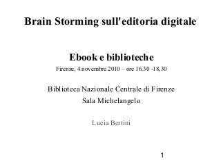 1
Brain Storming sull'editoria digitale
Ebook e biblioteche
Firenze, 4 novembre 2010 – ore 16.30 -18,30
Biblioteca Nazionale Centrale di Firenze
Sala Michelangelo
Lucia Bertini
 