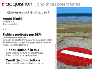 e- acquisition -  choisir ses prestataires http://www.flickr.com/photos/migs212/106761967/ Quelles modalités d’accès ? Fichiers protégés par DRM Limite les droits d’accès Limite la possibilité d’imprimer ou de copier-coller Problème de compatibilité (logiciel propriétaire) Accès sur le long terme ? Accès illimité Fichiers PDF Sans restrictions 1 consultation à la fois Sur le modèle du livre en bibliothèque 1 titre acheté = 1 « exemplaire » Crédit de consultations 1 titre acheté = n consultations par an http://www.flickr.com/photos/heloise/243247254/ vs 