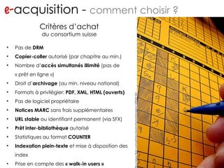 e- acquisition -  comment choisir ? http://www.flickr.com/photos/migs212/106761967/ http://www.flickr.com/photos/bostonfaninmichigan/129943130/ Critères d’achat du consortium suisse Pas de  DRM Copier-coller  autorisé (par chapitre au min.) Nombre d’ accès simultanés illimité  (pas de « prêt en ligne ») Droit d’ archivage  (au min. niveau national) Formats à privilégier:  PDF, XML, HTML (ouverts) Pas de logiciel propriétaire Notices MARC  sans frais supplémentaires URL stable  ou identifiant permanent (via SFX) Prêt inter-bibliothèque  autorisé Statistiques au format  COUNTER Indexation plein-texte  et mise à disposition des index Prise en compte des  « walk-in users » 