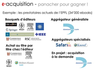 e- acquisition -  panacher pour gagner ! http://www.flickr.com/photos/migs212/106761967/ Exemple : les prestataires actuels de l’EPFL (34’000 ebooks) Achat au titre par titre chez l’éditeur Bouquets d’éditeurs Aggrégateur généraliste Aggrégateurs spécialisés En projet : acquisition à la demande 