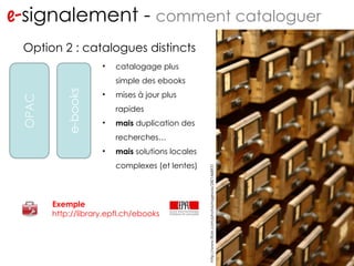 e- signalement -  comment cataloguer http://www.flickr.com/photos/ragesoss/2401468931 … … Option 2 : catalogues distincts Exemple http://library.epfl.ch/ebooks catalogage plus simple des ebooks mises à jour plus rapides mais  duplication des recherches… mais  solutions locales complexes (et lentes) 