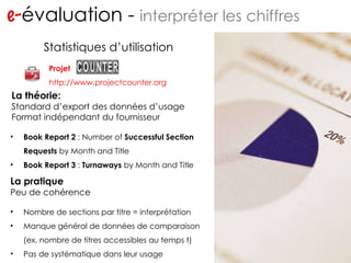 Projet http://www.projectcounter.org e- évaluation -  interpréter les chiffres Statistiques d’utilisation Book Report 2  : Number of  Successful Section Requests  by Month and Title Book Report 3  :  Turnaways  by Month and Title La théorie: Standard d’export des données d’usage Format indépendant du fournisseur La pratique Peu de cohérence Nombre de sections par titre = interprétation Manque général de données de comparaison (ex. nombre de titres accessibles au temps t) Pas de systématique dans leur usage 