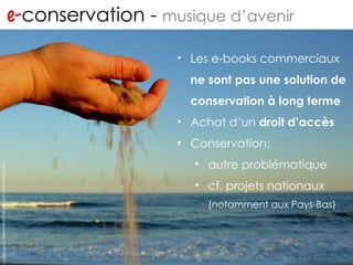 e- conservation -  musique d’avenir http://www.flickr.com/photos/jronaldlee/4299798577/ Les e-books commerciaux  ne sont pas une solution de conservation à long terme Achat d’un  droit d’accès Conservation:  autre problématique cf. projets nationaux  (notamment aux Pays-Bas) 