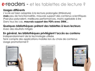 e- readers -  et les tablettes de lecture ? Quelques bibliothèques prêtent des tablettes à leurs lecteurs Avec des résultats mitigés En général, les bibliothèques privilégient l’accès au contenu Indépendamment de la technologie utilisée Tenir compte des applications mobiles lors du choix de contenus Usage promotionnel ? Usages différents L’e-ink est bien adaptée à la lecture prolongée (littérature) mais  peu de fonctionnalités, mauvais support des contenus scientifiques iPad plus polyvalent, meilleures performances, moins agréable à lire Dans tous les cas,  mauvais support des PDFs avec DRM… 