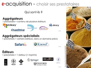 e- acquisition -  choisir ses prestataires http://www.flickr.com/photos/migs212/106761967/ Qui sont-ils ? Aggrégateurs 1 prestataire = contenu de plusieurs éditeurs Aggrégateurs spécialisés 1 prestataire = certains éditeurs, dans un domaine précis Éditeurs 1 prestataire = 1 éditeur (+ imprints) … … … http://www.flickr.com/photos/gavinbell/35089898/ 