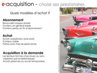 e- acquisition -  choisir ses prestataires http://www.flickr.com/photos/migs212/106761967/ Quels modèles d’achat ? Abonnement Renouvelé chaque année Contenu en général stable Contenu perdu en fin d’abonnement Achat Achat « perpétuel » (one-shot) Contenu stable Parfois avec frais de plate-forme Acquisition à la demande Les lecteurs font les choix (avec ou sans validation par la bibliothèque) Achats pérennes ou accès termporaires. http://www.flickr.com/photos/ckaiserca/250915502 