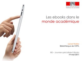 Les ebooks dans le monde académique Lionel Walter Bibliothèque de l’EPFL BIS – Journée spécialisée E-Books 19 mai 2011 