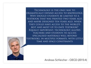 Technology is the only way to
dramatically expand access to knowledge.
Why should students be limited to a
textbook that was printed two years ago,
and maybe designed ten years ago, when
they could have access to the world’s
best and most up-to-date textbook?
Equally important, technology allows
teachers and students to access
specialised materials well beyond
textbooks, in multiple formats, with little
time and space constraints
Andreas Schleicher - OECD (2015:4)
 