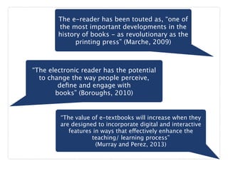 The e-reader has been touted as, “one of
the most important developments in the
history of books - as revolutionary as the
printing press” (Marche, 2009)
“The electronic reader has the potential
to change the way people perceive,
deﬁne and engage with
books” (Boroughs, 2010)
“The value of e-textbooks will increase when they
are designed to incorporate digital and interactive
features in ways that effectively enhance the
teaching/ learning process”  
(Murray and Perez, 2013)
 