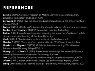 R E F E R E N C E S
Baran, E (2014) A review of research on Mobile Learning in Teacher Eduction,
Education, Technology and Society 17(4)
Boroughs, D. (2010). ‘Bye the book: In educational publishing, the only certainty is
change. PRISM
Brown, J (2014) eBooks vs Print books the struggle between old and new technology,
Burden, K and Kearney, M (2012) Research in Learning Technology
Glakin, B (2014) A collaborative project assessing the impact of eBooks and mobile
devices on student learning, Boise State University
Kindt, J (2013) Should tablets replace textbooks in the classroom?
Marche, S. (2009). The book that contains all books. Wall Street Journal online
Morris, J and Maynard, V (2010) Mobiles in the clinical setting, Worldviews on
Evidence Based Nursing, 7(4) pp205-213
Murray, M. C. & Pérez, J. (2011). E-textbooks are coming: Are we ready? Issues in
Informing Science and Information Technology, 8, 49-60
OECD (2105) Students, Computers and Learning making the connection, OECD.
Ofcom (2105) Children and Parents: Media Use and Attitudes Report, Ofcom
Wong (2009) eBooks as teaching strategy – preliminary investigation, Ascilite, 2009
 