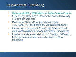 La parentesi Gutenberg http://www.sdu.dk/Om_SDU/Institutter_centre/Ilkm/Forskning/Forskningsprojekter/Gutenberg_projekt/PositionPaper Gutenberg Parenthesis Research Forum, University of Southern Denmark Periodo tra XV e XX secolo: definito dalla TESTUALITA’ (codificazione, vasta distribuzione) Interruzione, secondo il Forum, del flusso normale della comunicazione umana (informale, discorsiva) Il web ci riporta a uno stato in cui l’oralita’, l’effimero, la conversazione definiscono la nostra cultura mediatica 