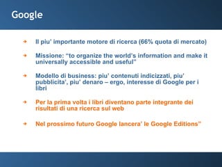Google Il piu’ importante motore di ricerca (66% quota di mercato) Missione: “to organize the world’s information and make it universally accessible and useful” Modello di business: piu’ contenuti indicizzati, piu’ pubblicita’, piu’ denaro – ergo, interesse di Google per i libri Per la prima volta i libri diventano parte integrante dei risultati di una ricerca sul web  Nel prossimo futuro Google lancera’ le Google Editions” 