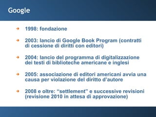 Google 1998: fondazione 2003: lancio di Google Book Program (contratti di cessione di diritti con editori) 2004: lancio del programma di digitalizzazione dei testi di biblioteche americane e inglesi  2005: associazione di editori americani avvia una causa per violazione del diritto d’autore 2008 e oltre: “settlement” e successive revisioni (revisione 2010 in attesa di approvazione) 
