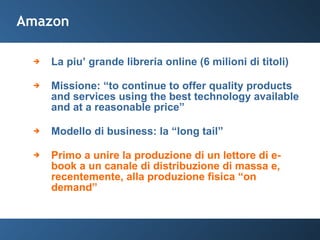 Amazon La piu’ grande libreria online (6 milioni di titoli) Missione: “to continue to offer quality products and services using the best technology available and at a reasonable price” Modello di business: la “long tail” Primo a unire la produzione di un lettore di e-book a un canale di distribuzione di massa e, recentemente, alla produzione fisica “on demand” 