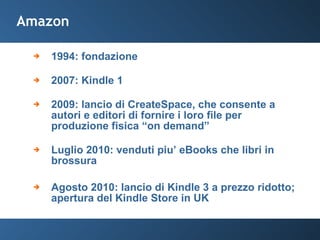 Amazon 1994: fondazione 2007: Kindle 1 2009: lancio di CreateSpace, che consente a autori e editori di fornire i loro file per produzione fisica “on demand” Luglio 2010: venduti piu’ eBooks che libri in brossura Agosto 2010: lancio di Kindle 3 a prezzo ridotto; apertura del Kindle Store in UK 