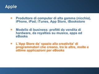 Apple Produttore di computer di alta gamma (nicchia), iPhone, iPad; iTunes, App Store, iBookstore Modello di business: profitti da vendita di hardware, da royalties su musica, apps ed eBooks L’App Store da’ spazio alla creativita’ di programmatori che creano, tra le altre, molte e ottime applicazioni per eBooks 