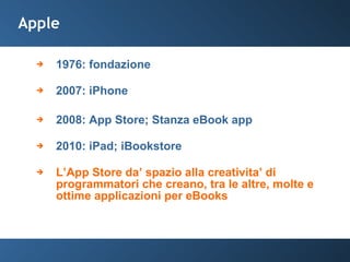 Apple 1976: fondazione 2007: iPhone 2008: App Store; Stanza eBook app 2010: iPad; iBookstore L’App Store da’ spazio alla creativita’ di programmatori che creano, tra le altre, molte e ottime applicazioni per eBooks 