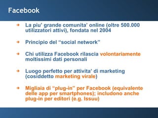Facebook La piu’ grande comunita’ online (oltre 500.000 utilizzatori attivi), fondata nel 2004 Principio del “social network” Chi utilizza Facebook rilascia  volontariamente  moltissimi dati personali Luogo perfetto per attivita’ di marketing (cosiddetto  marketing virale ) Migliaia di “plug-in” per Facebook (equivalente delle app per smartphones); includono anche plug-in per editori (e.g. Issuu) 