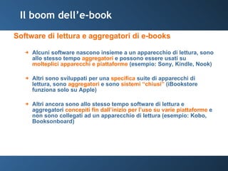 Il boom dell’e-book Software di lettura e aggregatori di e-books Alcuni software nascono insieme a un apparecchio di lettura, sono allo stesso tempo  aggregatori  e possono essere usati su  molteplici apparecchi e piattaforme  (esempio: Sony, Kindle, Nook) Altri sono sviluppati per una  specifica  suite di apparecchi di lettura, sono  aggregatori  e sono  sistemi “chiusi”  (iBookstore funziona solo su Apple) Altri ancora sono allo stesso tempo software di lettura e aggregatori  concepiti fin dall’inizio per l’uso su varie piattaforme  e non sono collegati ad un apparecchio di lettura (esempio: Kobo, Booksonboard) 
