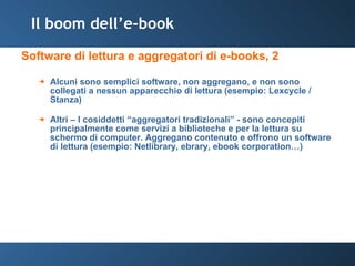 Il boom dell’e-book Software di lettura e aggregatori di e-books, 2 Alcuni sono semplici software, non aggregano, e non sono collegati a nessun apparecchio di lettura (esempio: Lexcycle / Stanza) Altri – I cosiddetti “aggregatori tradizionali” - sono concepiti principalmente come servizi a biblioteche e per la lettura su schermo di computer. Aggregano contenuto e offrono un software di lettura (esempio: Netlibrary, ebrary, ebook corporation…) 