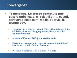Convergenza Tecnologica. Lo stesso contenuto puo’ essere pubblicato, e i relativi diritti ceduti, attraverso moltissimi media e servizi In technology.  1 manosritto = 1 libro, 1 ebook (PC), 1 Kindle book, 1 file ePub file, N servizi di aggregazione, N apparecchi di lettura elettronici. Stampa: Offset e/o POD (print-on-demand). Marketing: non piu’ solo materiali stampati (pubblicita’, brochure) o email. Twitter, Facebook.  Distribuzione fisica e distribuzione virtuale. 