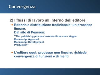 Convergenza 2) I flussi di lavoro all’interno dell’editore Editoria e distribuzione tradizionale: un processo lineare.  Dal sito di Pearson: “ The publishing process involves three main stages: Manuscript Approval  Manuscript Development  Production” L’editore oggi: processo non lineare; richiede convergenza di funzioni e di menti 