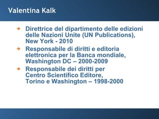 Valentina Kalk Direttrice del dipartimento delle edizioni delle Nazioni Unite (UN Publications), New York - 2010 Responsabile di diritti e editoria elettronica per la Banca mondiale, Washington DC – 2000-2009 Responsabile dei diritti per  Centro Scientifico Editore,  Torino e Washington – 1998-2000 
