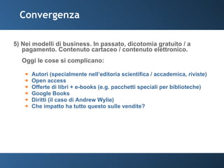 Convergenza 5) Nei modelli di business. In passato, dicotomia gratuito / a pagamento. Contenuto cartaceo / contenuto elettronico.  Oggi le cose si complicano: Autori (specialmente nell’editoria scientifica / accademica, riviste) Open access Offerte di libri + e-books (e.g. pacchetti speciali per biblioteche) Google Books Diritti (il caso di Andrew Wylie) Che impatto ha tutto questo sulle vendite? 