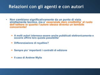 Relazioni con gli agenti e con autori Non cambiano significativamente da un punto di vista strettamente tecnico, ma e’  essenziale dare credibilita’ al ruolo dell’editore in quanto l’autore stesso diventa un temibile concorrente! A molti autori interessa essere anche pubblicati elettronicamente e occorre offrire loro questa possibilita’ Differenziazione di royalties? Sempre piu’ importanti i contratti di edizione Il caso di Andrew Wylie 