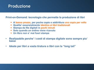 Produzione Print-on-Demand: tecnologia che permette la produzione di libri A  basso prezzo , per poche copie o addirittura  una copia per volta Qualita’ essenzialmente  identica ai libri tradizionali Stampa da file digitali in  pochi minuti Solo quando un ordine viene ricevuto Un libro non e’ mai fuori stampa Realizzabile perche’ i costi di stampa digitale sono sempre piu’ bassi Ideale per libri a vasta tiratura o libri con la “long tail” 