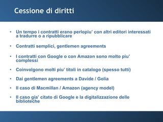 Cessione di diritti Un tempo i contratti erano perlopiu’ con altri editori interessati a tradurre o a ripubblicare Contratti semplici, gentlemen agreements I contratti con Google o con Amazon sono molto piu’ complessi Coinvolgono molti piu’ titoli in catalogo (spesso tutti) Dai gentlemen agreements a Davide / Golia Il caso di Macmillan / Amazon (agency model) Il caso gia’ citato di Google e la digitalizzazione delle biblioteche 