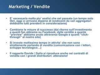 Marketing / Vendite E’ necessaria molta piu’ analisi che nel passato (un tempo solo libri, oggi ci arrivano dozzine di rendiconti da vari aggregatori  dobbiamo tutti prenderli in considerazione) Cambiano le misure di successo (dal ritorno sull’investimento a quanti fan abbiamo su Facebook; dalle vendite a quante “preview” abbiamo avuto attraverso Google e quanti “click-through” al nostro sito) Si investe moltissimo tempo in attivita’ che non sono strettamente parlando di vendita (comunicazione con i lettori, sviluppo tecnologico…) Il rapporto Davide / Golia si riproduce anche nei contratti di vendita con i grandi distributori: attenzione! 