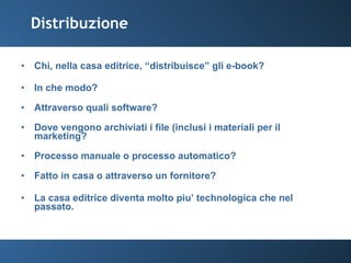 Distribuzione Chi, nella casa editrice, “distribuisce” gli e-book? In che modo? Attraverso quali software? Dove vengono archiviati i file (inclusi i materiali per il marketing? Processo manuale o processo automatico? Fatto in casa o attraverso un fornitore? La casa editrice diventa molto piu’ technologica che nel passato. 