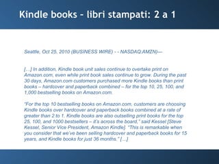 Kindle books – libri stampati: 2 a 1 Seattle, Oct 25, 2010 (BUSINESS WIRE) - - NASDAQ:AMZN)— […] In addition, Kindle book unit sales continue to overtake print on Amazon.com, even while print book sales continue to grow. During the past 30 days, Amazon.com customers purchased more Kindle books than print books – hardcover and paperback combined – for the top 10, 25, 100, and 1,000 bestselling books on Amazon.com. “ For the top 10 bestselling books on Amazon.com, customers are choosing Kindle books over hardcover and paperback books combined at a rate of greater than 2 to 1. Kindle books are also outselling print books for the top 25, 100, and 1000 bestsellers – it’s across the board,” said Kessel [Steve Kessel, Senior Vice President, Amazon Kindle]. “This is remarkable when you consider that we’ve been selling hardcover and paperback books for 15 years, and Kindle books for just 36 months.” […] 
