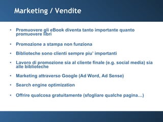 Marketing / Vendite Promuovere gli eBook diventa tanto importante quanto promuovere libri Promozione a stampa non funziona Biblioteche sono clienti sempre piu’ importanti Lavoro di promozione sia al cliente finale (e.g. social media) sia alle biblioteche Marketing attraverso Google (Ad Word, Ad Sense) Search engine optimization Offrire qualcosa gratuitamente (sfogliare qualche pagina…) 
