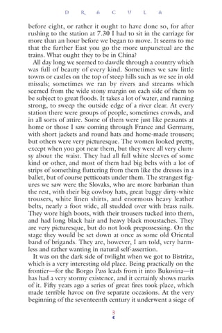before eight, or rather it ought to have done so, for after
rushing to the station at 7.30 I had to sit in the carriage for
more than an hour before we began to move. It seems to me
that the further East you go the more unpunctual are the
trains. What ought they to be in China?
All day long we seemed to dawdle through a country which
was full of beauty of every kind. Sometimes we saw little
towns or castles on the top of steep hills such as we see in old
missals; sometimes we ran by rivers and streams which
seemed from the wide stony margin on each side of them to
be subject to great ﬂoods. It takes a lot of water, and running
strong, to sweep the outside edge of a river clear. At every
station there were groups of people, sometimes crowds, and
in all sorts of attire. Some of them were just like peasants at
home or those I saw coming through France and Germany,
with short jackets and round hats and home-made trousers;
but others were very picturesque. The women looked pretty,
except when you got near them, but they were all very clum-
sy about the waist. They had all full white sleeves of some
kind or other, and most of them had big belts with a lot of
strips of something ﬂuttering from them like the dresses in a
ballet, but of course petticoats under them. The strangest ﬁg-
ures we saw were the Slovaks, who are more barbarian than
the rest, with their big cowboy hats, great baggy dirty-white
trousers, white linen shirts, and enormous heavy leather
belts, nearly a foot wide, all studded over with brass nails.
They wore high boots, with their trousers tucked into them,
and had long black hair and heavy black moustaches. They
are very picturesque, but do not look prepossessing. On the
stage they would be set down at once as some old Oriental
band of brigands. They are, however, I am told, very harm-
less and rather wanting in natural self-assertion.
It was on the dark side of twilight when we got to Bistritz,
which is a very interesting old place. Being practically on the
frontier—for the Borgo Pass leads from it into Bukovina—it
has had a very stormy existence, and it certainly shows marks
of it. Fifty years ago a series of great ﬁres took place, which
made terrible havoc on ﬁve separate occasions. At the very
beginning of the seventeenth century it underwent a siege of
D R A C U L A
3
 