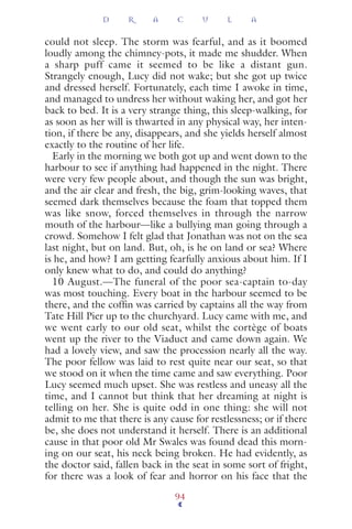 could not sleep. The storm was fearful, and as it boomed
loudly among the chimney-pots, it made me shudder. When
a sharp puff came it seemed to be like a distant gun.
Strangely enough, Lucy did not wake; but she got up twice
and dressed herself. Fortunately, each time I awoke in time,
and managed to undress her without waking her, and got her
back to bed. It is a very strange thing, this sleep-walking, for
as soon as her will is thwarted in any physical way, her inten-
tion, if there be any, disappears, and she yields herself almost
exactly to the routine of her life.
Early in the morning we both got up and went down to the
harbour to see if anything had happened in the night. There
were very few people about, and though the sun was bright,
and the air clear and fresh, the big, grim-looking waves, that
seemed dark themselves because the foam that topped them
was like snow, forced themselves in through the narrow
mouth of the harbour—like a bullying man going through a
crowd. Somehow I felt glad that Jonathan was not on the sea
last night, but on land. But, oh, is he on land or sea? Where
is he, and how? I am getting fearfully anxious about him. If I
only knew what to do, and could do anything?
10 August.—The funeral of the poor sea-captain to-day
was most touching. Every boat in the harbour seemed to be
there, and the cofﬁn was carried by captains all the way from
Tate Hill Pier up to the churchyard. Lucy came with me, and
we went early to our old seat, whilst the cortège of boats
went up the river to the Viaduct and came down again. We
had a lovely view, and saw the procession nearly all the way.
The poor fellow was laid to rest quite near our seat, so that
we stood on it when the time came and saw everything. Poor
Lucy seemed much upset. She was restless and uneasy all the
time, and I cannot but think that her dreaming at night is
telling on her. She is quite odd in one thing: she will not
admit to me that there is any cause for restlessness; or if there
be, she does not understand it herself. There is an additional
cause in that poor old Mr Swales was found dead this morn-
ing on our seat, his neck being broken. He had evidently, as
the doctor said, fallen back in the seat in some sort of fright,
for there was a look of fear and horror on his face that the
D R A C U L A
94
 