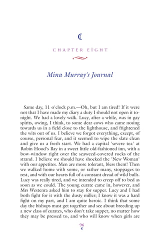 C H A P T E R E I G H T
96
Mina Murray's Journal
Same day, 11 o'clock p.m.—Oh, but I am tired! If it were
not that I have made my diary a duty I should not open it to-
night. We had a lovely walk. Lucy, after a while, was in gay
spirits, owing, I think, to some dear cows who came nosing
towards us in a ﬁeld close to the lighthouse, and frightened
the wits out of us. I believe we forgot everything, except, of
course, personal fear, and it seemed to wipe the slate clean
and give us a fresh start. We had a capital 'severe tea' at
Robin Hood's Bay in a sweet little old-fashioned inn, with a
bow-window right over the seaweed-covered rocks of the
strand. I believe we should have shocked the 'New Woman'
with our appetites. Men are more tolerant, bless them! Then
we walked home with some, or rather many, stoppages to
rest, and with our hearts full of a constant dread of wild bulls.
Lucy was really tired, and we intended to creep off to bed as
soon as we could. The young curate came in, however, and
Mrs Westenra asked him to stay for supper. Lucy and I had
both ﬁght for it with the dusty miller; I know it was a hard
ﬁght on my part, and I am quite heroic. I think that some
day the bishops must get together and see about breeding up
a new class of curates, who don't take supper, no matter how
they may be pressed to, and who will know when girls are
 