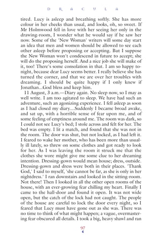 tired. Lucy is asleep and breathing softly. She has more
colour in her cheeks than usual, and looks, oh, so sweet. If
Mr Holmwood fell in love with her seeing her only in the
drawing-room, I wonder what he would say if he saw her
now. Some of the 'New Woman' writers will some day start
an idea that men and women should be allowed to see each
other asleep before proposing or accepting. But I suppose
the New Woman won't condescend in future to accept; she
will do the proposing herself. And a nice job she will make of
it, too! There's some consolation in that. I am so happy to-
night, because dear Lucy seems better. I really believe she has
turned the corner, and that we are over her troubles with
dreaming. I should be quite happy if I only knew if
Jonathan...God bless and keep him.
11 August, 3 a.m.—Diary again. No sleep now, so I may as
well write. I am too agitated to sleep. We have had such an
adventure, such an agonizing experience. I fell asleep as soon
as I had closed my diary....Suddenly I became broad awake,
and sat up, with a horrible sense of fear upon me, and of
some feeling of emptiness around me. The room was dark, so
I could not see Lucy's bed; I stole across and felt for her. The
bed was empty. I lit a match, and found that she was not in
the room. The door was shut, but not locked, as I had left it.
I feared to wake her mother, who has been more than usual-
ly ill lately, so threw on some clothes and got ready to look
for her. As I was leaving the room it struck me that the
clothes she wore might give me some clue to her dreaming
intention. Dressing-gown would mean house; dress, outside.
Dressing-gown and dress were both in their places. 'Thank
God,' I said to myself, 'she cannot be far, as she is only in her
nightdress.' I ran downstairs and looked in the sitting-room.
Not there! Then I looked in all the other open rooms of the
house, with an ever-growing fear chilling my heart. Finally I
came to the hall-door and found it open. It was not wide
open, but the catch of the lock had not caught. The people
of the house are careful to lock the door every night, so I
feared that Lucy must have gone out as she was. There was
no time to think of what might happen; a vague, overmaster-
ing fear obscured all details. I took a big, heavy shawl and ran
D R A C U L A
97
 